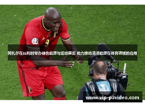 阿扎尔在比利时举办绿色能源与运动展览 助力推动清洁能源在体育领域的应用