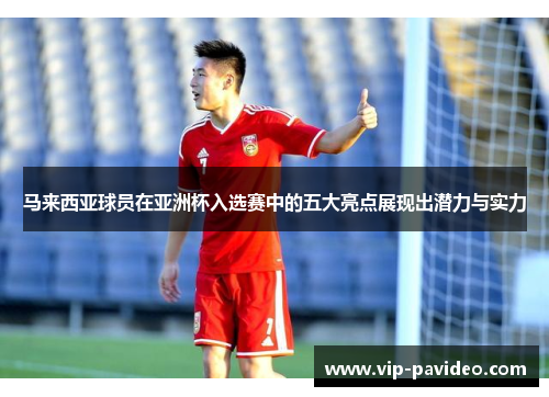 马来西亚球员在亚洲杯入选赛中的五大亮点展现出潜力与实力