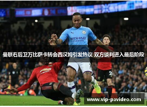 曼联右后卫万比萨卡转会西汉姆引发热议 双方谈判进入最后阶段