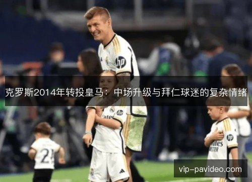 克罗斯2014年转投皇马：中场升级与拜仁球迷的复杂情绪